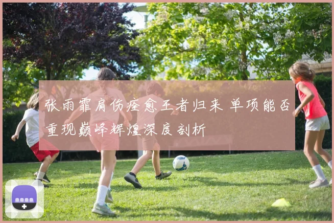 张雨霏肩伤痊愈王者归来 单项能否重现巅峰辉煌深度剖析
