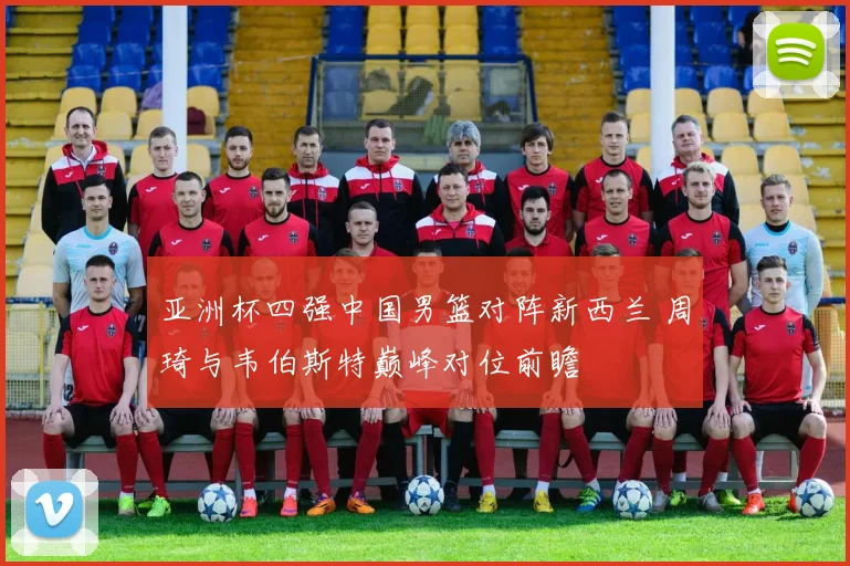 亚洲杯四强中国男篮对阵新西兰 周琦与韦伯斯特巅峰对位前瞻