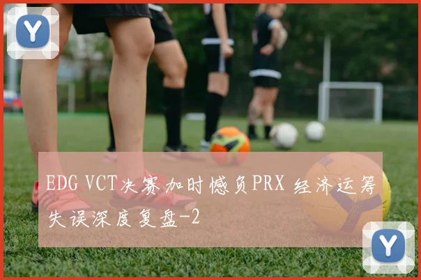 EDG VCT决赛加时憾负PRX 经济运筹失误深度复盘