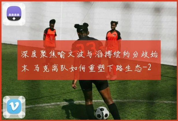 深度聚焦喻文波与滔搏续约分歧始末 马克离队如何重塑下路生态