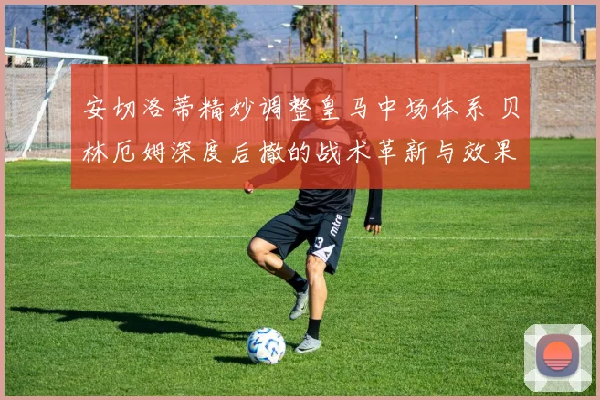 安切洛蒂精妙调整皇马中场体系 贝林厄姆深度后撤的战术革新与效果全方位解读