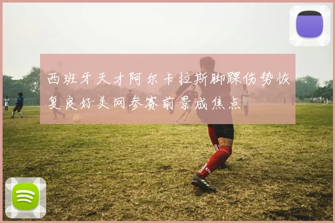 西班牙天才阿尔卡拉斯脚踝伤势恢复良好美网参赛前景成焦点