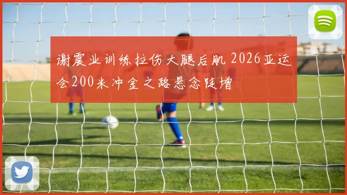 谢震业训练拉伤大腿后肌 2026亚运会200米冲金之路悬念陡增