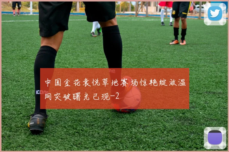 中国金花袁悦草地赛场惊艳绽放温网突破曙光已现