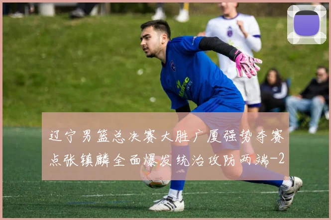 辽宁男篮总决赛大胜广厦强势夺赛点张镇麟全面爆发统治攻防两端