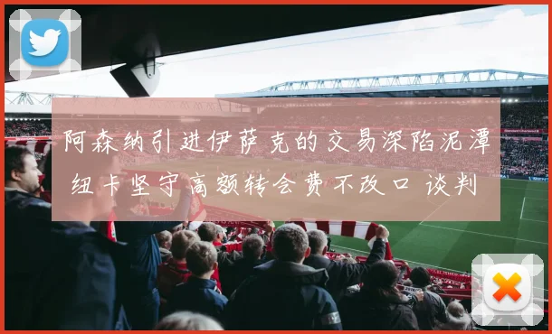 阿森纳引进伊萨克的交易深陷泥潭 纽卡坚守高额转会费不改口 谈判陷僵局