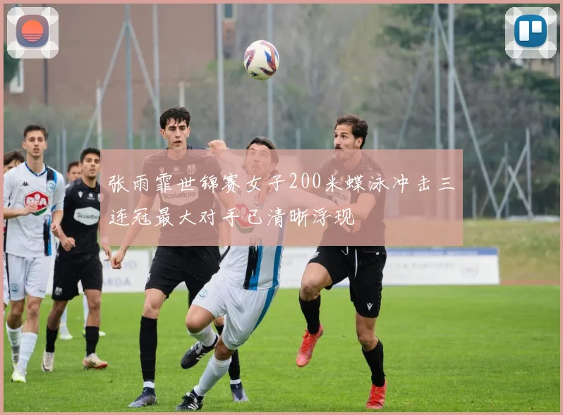张雨霏世锦赛女子200米蝶泳冲击三连冠最大对手已清晰浮现
