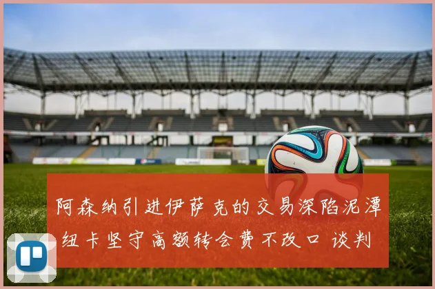 阿森纳引进伊萨克的交易深陷泥潭 纽卡坚守高额转会费不改口 谈判陷僵局
