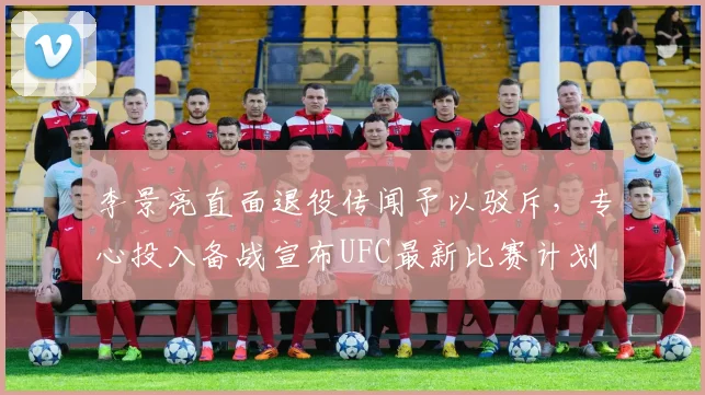 李景亮直面退役传闻予以驳斥，专心投入备战宣布UFC最新比赛计划