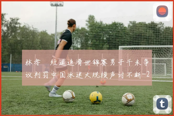林孝埈短道速滑世锦赛男子千米争议判罚中国冰迷大规模声讨不断
