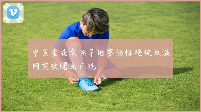 中国金花袁悦草地赛场惊艳绽放温网突破曙光已现