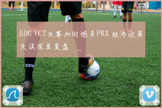 EDG VCT决赛加时憾负PRX 经济运筹失误深度复盘