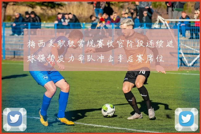 梅西美职联常规赛收官阶段连续进球强势发力率队冲击季后赛席位
