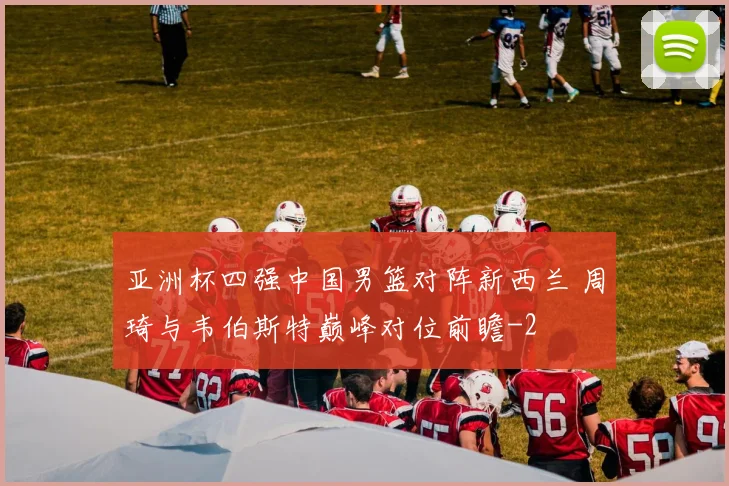 亚洲杯四强中国男篮对阵新西兰 周琦与韦伯斯特巅峰对位前瞻