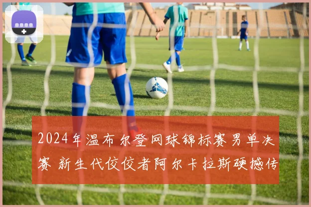 2024年温布尔登网球锦标赛男单决赛 新生代佼佼者阿尔卡拉斯硬撼传奇德约科维奇胜负预测