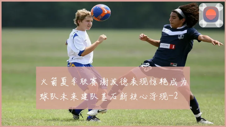 火箭夏季联赛谢泼德表现惊艳成为球队未来建队基石新核心浮现