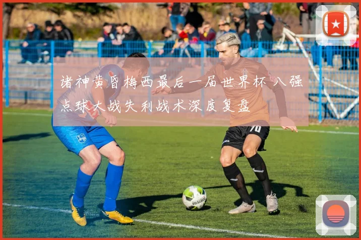诸神黄昏梅西最后一届世界杯 八强点球大战失利战术深度复盘