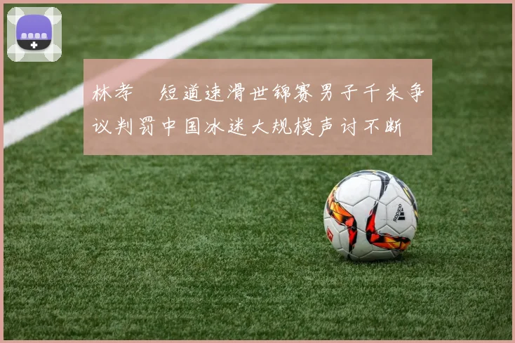 林孝埈短道速滑世锦赛男子千米争议判罚中国冰迷大规模声讨不断