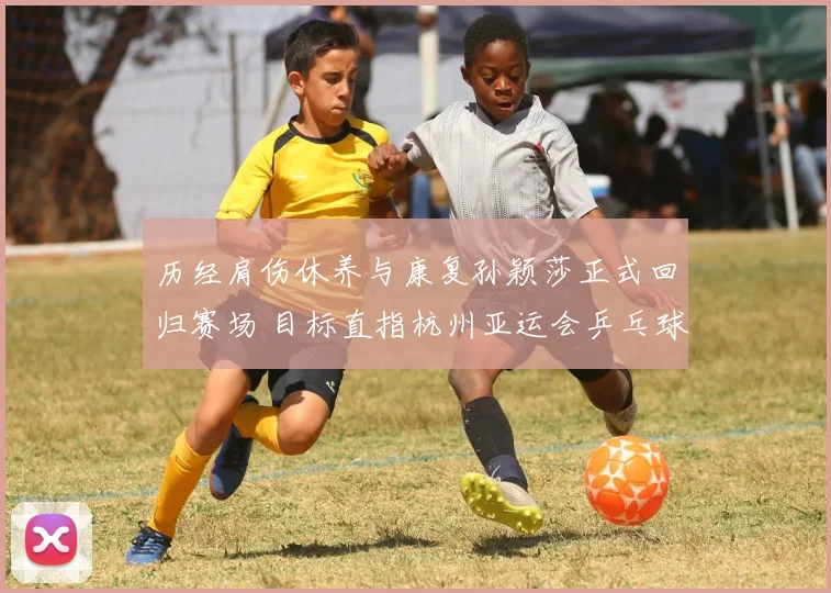 历经肩伤休养与康复孙颖莎正式回归赛场 目标直指杭州亚运会乒乓球女单卫冕大业