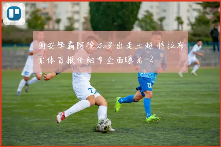 国安锋霸阿德本罗出走土超 特拉布宗体育报价细节全面曝光