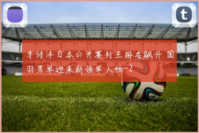 李诗沣日本公开赛封王排名飙升 国羽男单迎来新领军人物