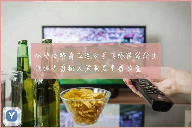 林诗栋跻身亚运会乒乓球阵容新生代选手勇挑大梁彰显青春力量