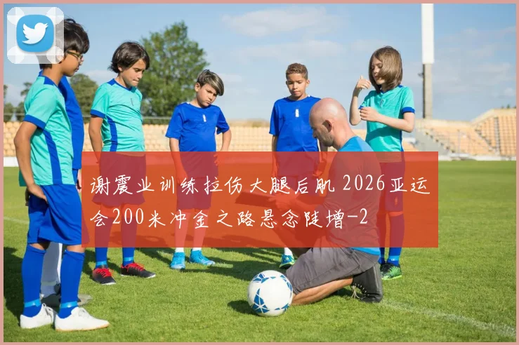 谢震业训练拉伤大腿后肌 2026亚运会200米冲金之路悬念陡增