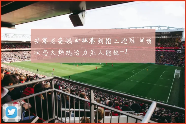 安赛龙备战世锦赛剑指三连冠 训练状态火热统治力无人能敌