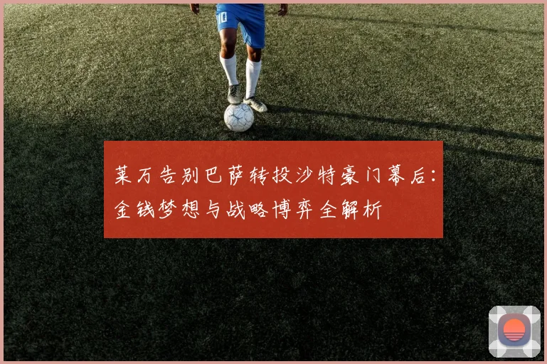莱万告别巴萨转投沙特豪门幕后：金钱梦想与战略博弈全解析