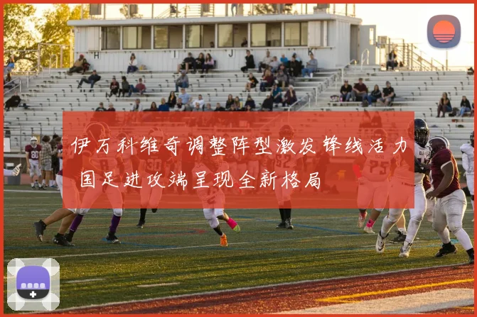 伊万科维奇调整阵型激发锋线活力 国足进攻端呈现全新格局