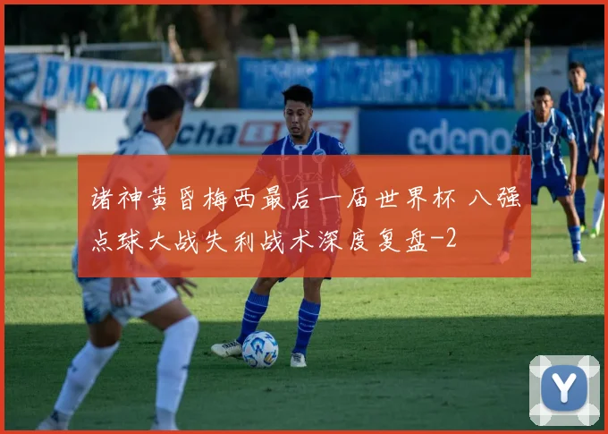 诸神黄昏梅西最后一届世界杯 八强点球大战失利战术深度复盘