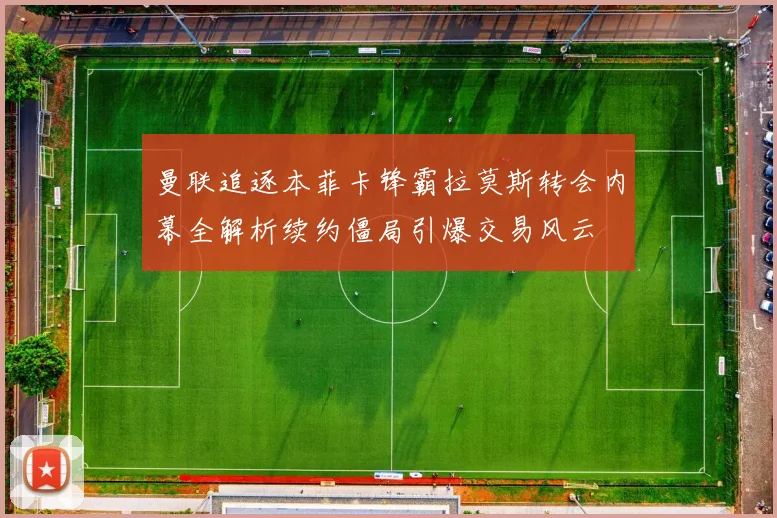 曼联追逐本菲卡锋霸拉莫斯转会内幕全解析续约僵局引爆交易风云