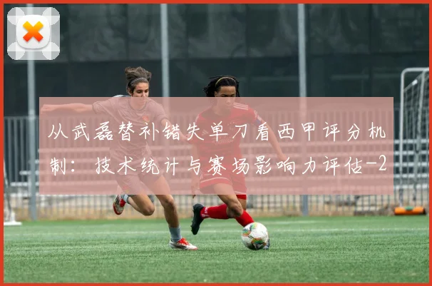 从武磊替补错失单刀看西甲评分机制：技术统计与赛场影响力评估