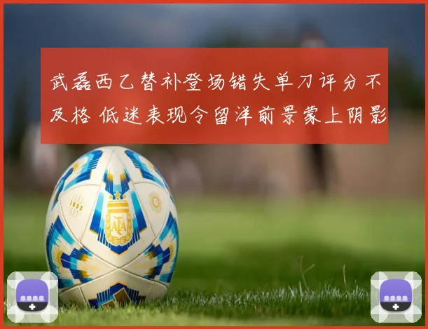 武磊西乙替补登场错失单刀评分不及格 低迷表现令留洋前景蒙上阴影
