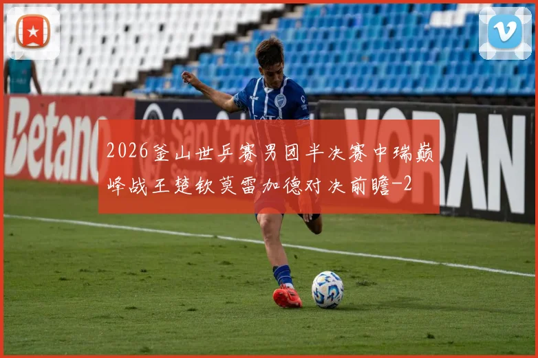 2026釜山世乒赛男团半决赛中瑞巅峰战王楚钦莫雷加德对决前瞻