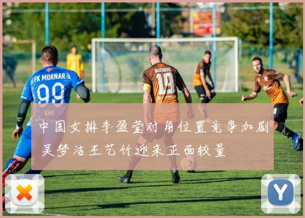 中国女排李盈莹对角位置竞争加剧 吴梦洁王艺竹迎来正面较量
