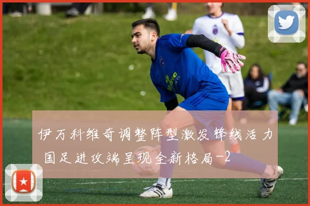 伊万科维奇调整阵型激发锋线活力 国足进攻端呈现全新格局
