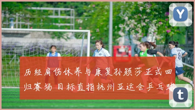 历经肩伤休养与康复孙颖莎正式回归赛场 目标直指杭州亚运会乒乓球女单卫冕大业