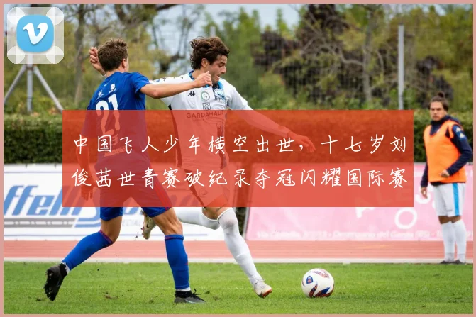 中国飞人少年横空出世，十七岁刘俊茜世青赛破纪录夺冠闪耀国际赛场