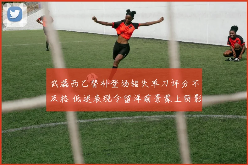 武磊西乙替补登场错失单刀评分不及格 低迷表现令留洋前景蒙上阴影