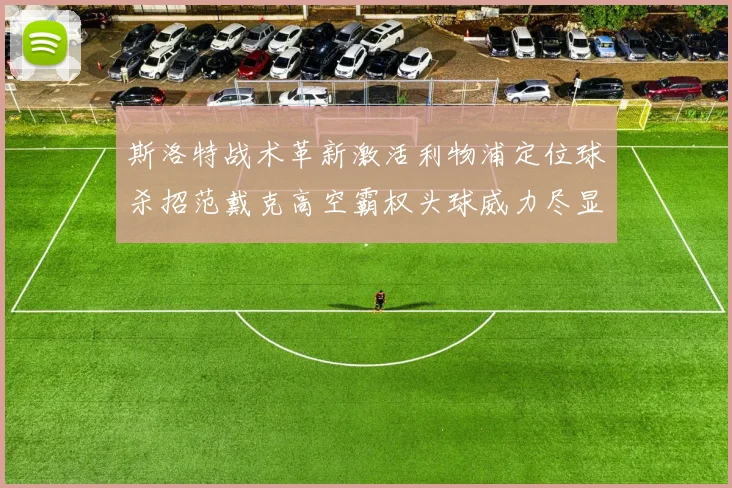 斯洛特战术革新激活利物浦定位球杀招范戴克高空霸权头球威力尽显