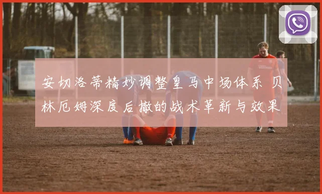 安切洛蒂精妙调整皇马中场体系 贝林厄姆深度后撤的战术革新与效果全方位解读