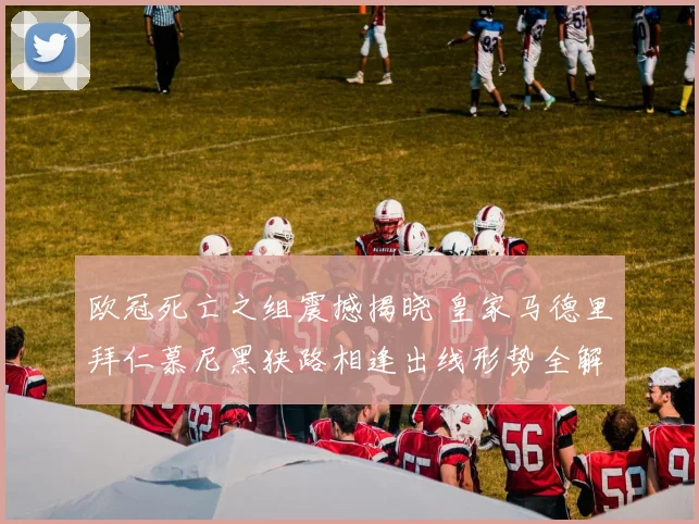 欧冠死亡之组震撼揭晓 皇家马德里拜仁慕尼黑狭路相逢出线形势全解析
