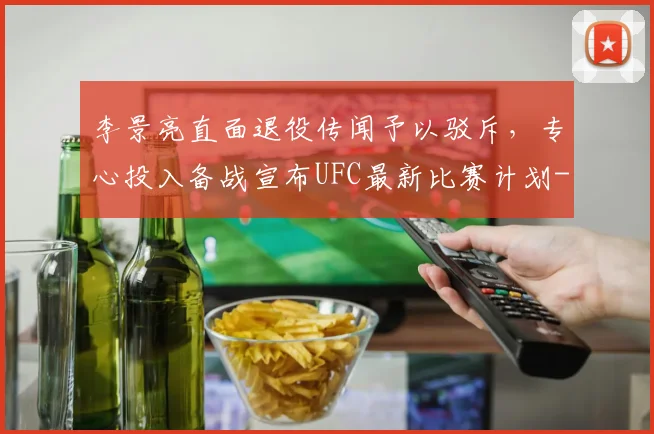 李景亮直面退役传闻予以驳斥，专心投入备战宣布UFC最新比赛计划