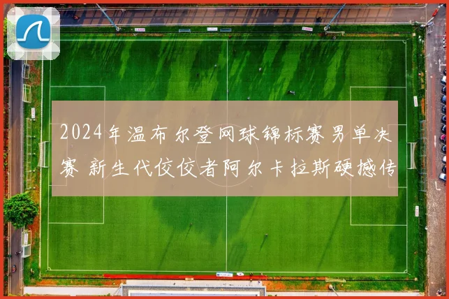 2024年温布尔登网球锦标赛男单决赛 新生代佼佼者阿尔卡拉斯硬撼传奇德约科维奇胜负预测